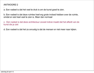 ANTWOORD 2
.
a. Een nadeel is dat het veel te druk is om de kunst goed te zien.
b. Een nadeel is dat deze ruimtes heel erg grote invloed hebben over de ruimte,
omdat er ook heel veel te zien is. Meer dan normaal
c. Een nadeel is dat deze architectuur zoveel indruk maakt dat het afleidt van de
kunst die je ziet
d. Een nadeel is dat het zo onrustig is dat de mensen er niet meer naar kijken.
zaterdag 20 april 13
 