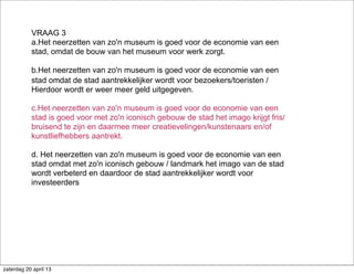 VRAAG 3
a.Het neerzetten van zo'n museum is goed voor de economie van een
stad, omdat de bouw van het museum voor werk zorgt.
b.Het neerzetten van zo'n museum is goed voor de economie van een
stad omdat de stad aantrekkelijker wordt voor bezoekers/toeristen /
Hierdoor wordt er weer meer geld uitgegeven.
c.Het neerzetten van zo'n museum is goed voor de economie van een
stad is goed voor met zo'n iconisch gebouw de stad het imago krijgt fris/
bruisend te zijn en daarmee meer creatievelingen/kunstenaars en/of
kunstliefhebbers aantrekt.
d. Het neerzetten van zo'n museum is goed voor de economie van een
stad omdat met zo'n iconisch gebouw / landmark het imago van de stad
wordt verbeterd en daardoor de stad aantrekkelijker wordt voor
investeerders
zaterdag 20 april 13
 