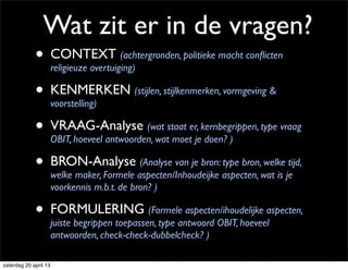 Wat zit er in de vragen?
• CONTEXT (achtergronden, politieke macht conﬂicten
religieuze overtuiging)
• KENMERKEN (stijlen, stijlkenmerken, vormgeving &
voorstelling)
• VRAAG-Analyse (wat staat er, kernbegrippen, type vraag
OBIT, hoeveel antwoorden, wat moet je doen? )
• BRON-Analyse (Analyse van je bron: type bron, welke tijd,
welke maker, Formele aspecten/Inhoudeijke aspecten, wat is je
voorkennis m.b.t. de bron? )
• FORMULERING (Formele aspecten/ihoudelijke aspecten,
juiste begrippen toepassen, type antwoord OBIT, hoeveel
antwoorden, check-check-dubbelcheck? )
zaterdag 20 april 13
 