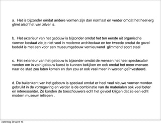 a. Het is bijzonder omdat andere vormen zijn dan normaal en verder omdat het heel erg
glimt alsof het van zilver is.
b. Het exterieur van het gebouw is bijzonder omdat het ten eerste uit organische
vormen bestaat zie je niet veel in moderne architectuur en ten tweede omdat de gevel
bedekt is met een voor een museumgebouw vernieuwend glimmend soort staal
c. Het exterieur van het gebouw is bijzonder omdat de mensen het heel spectaculair
vonden om in zo’n gebouw kunst te kunnen bekijken en ook omdat het meer mensen
naar de stad zou laten komen en dan zou er ook veel meer in worden geïnvesteerd.
d. De buitenkant van het gebouw is speciaal omdat er heel veel nieuwe vormen worden
gebruikt in de vormgeving en verder is de combinatie van de materialen ook veel beter
en interessanter. Zo konden de toeschouwers echt het gevoel krijgen dat ze een echt
modern museum inliepen .
zaterdag 20 april 13
 