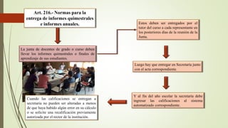 Art. 216.- Normas para la
entrega de informes quimestrales
e informes anuales.
La junta de docentes de grado o curso deben
llevar los informes quimestrales o finales de
aprendizaje de sus estudiantes.
Estos deben ser entregados por el
tutor del curso a cada representante en
los posteriores días de la reunión de la
Junta.
Luego hay que entregar en Secretaría junto
con el acta correspondiente.
Cuando las calificaciones se entregan a
secretaria no pueden ser alteradas a menos
de que haya habido algún error en su cálculo
o se solicite una recalificación previamente
autorizada por el rector de la institución.
Y al fin del año escolar la secretaría debe
ingresar las calificaciones al sistema
automatizado correspondiente.
 
