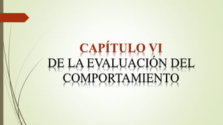 CAPÍTULO VI
DE LA EVALUACIÓN DEL
COMPORTAMIENTO
 