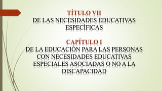 TÍTULO VII
DE LAS NECESIDADES EDUCATIVAS
ESPECÍFICAS
CAPÍTULO I
DE LA EDUCACIÓN PARA LAS PERSONAS
CON NECESIDADES EDUCATIVAS
ESPECIALES ASOCIADAS O NO A LA
DISCAPACIDAD
 