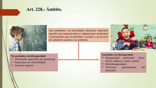 Art. 228.- Ámbito.
Son estudiantes con necesidades educativas especiales
aquellos que requieren apoyo o adaptaciones temporales
o permanentes que les permitan o acceder a un servicio
de calidad de acuerdo a su condición.
No asociadas a la discapacidad:
 Dificultades especificas de aprendizaje
 Situaciones de vulnerabilidad
 Dotación superior
Asociadas a la discapacidad:
 Discapacidad intelectual, física-
motriz, auditiva, visual o mental.
 Multidiscapacidades
 Trastornos generalizados del
desarrollo
 