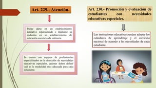 Art. 229.- Atención.
Puede darse en un establecimiento
educativo especializado o mediante su
inclusión en un establecimiento de
educación escolarizada ordinaria.
Se cuenta con equipos de profesionales
especializados en la detección de necesidades
educativas especiales, quienes deben definir
cuál es la modalidad más adecuada para cada
estudiante.
Art. 230.- Promoción y evaluación de
estudiantes con necesidades
educativas especiales.
Las instituciones educativas pueden adaptar los
estándares de aprendizaje y el currículo
nacional de acuerdo a las necesidades de cada
estudiante.
 