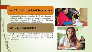 Art 231.- Escolaridad Inconclusa
• Son aquellos jóvenes o adultos de 15 años de edad o
más que no han concluido los estudios obligatorios y
que han permanecido fuera de la educación
escolarizada ordinaria por más de 3 años.
Art. 232.- Normativa.
• El Nivel Central de la Autoridad Educativa Nacional
debe expedir la normativa para la regulación del
Sistema de Educación para personas con Escolaridad
Inconclusa.
 