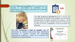 Art. 237.- Plazo para la matrícula. Para las personas que se
encuentran en vulnerabilidad las autoridades de los
establecimientos deben solicitar autorización ante la autoridad
Distrital correspondiente.
Art. 238.- Examen de ubicación. Personas en situación de
vulnerabilidad, sin importar su nacionalidad y que no tengan
documentación de estudios realizados en el exterior o en el
Ecuador, podrán acceder al Sistema Nacional de Educación
en todos los niveles y modalidades a través de exámenes de
ubicación.
Art. 239.- Certificados y título de bachiller. Para la
certificación de asistencia desde inicial hasta bachillerato,
únicamente es requisito presentar los documentos
administrativos académicos a partir de la reinserción del
estudiante en el sistema educativo.
 