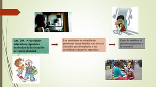 Art. 240.- Necesidades
educativas especiales
derivadas de la situación
de vulnerabilidad.
Los estudiantes en situación de
problemas tienen derecho a un servicio
educativo que dé respuesta a sus
necesidades educativas especiales
Como lo establece el
presente reglamento y
la normativa
 