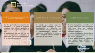 Art. 210.- Examen de recuperación o de
la mejora del promedio.
• Dar la oportunidad de mejorar los
promedios y se ofrece a cualquier
estudiante que hubiere aprobado la
asignatura con un promedio inferior a
diez.
• Se podrá rendir por una sola vez una
prueba recuperatoria acumulativa, y
debe servir solo para el mejoramiento
de un promedio quimestral.
Art. 211.- Prueba de base estructurada.
• Es aquella que ofrece respuestas
alternas como verdadero y falso,
identificación y ubicación de
conocimientos, jerarquización, relación
o correspondencia, análisis de
relaciones, completación o respuesta
breve, analogías, opción múltiple y
multi-ítem de base común.
Art. 212.- Examen supletorio.
• Al obtener un puntaje promedio anual
de cinco, a seis coma nueve, sobre diez
como nota final de cualquier
asignatura, podrá rendir un examen
supletorio acumulativo,
• La institución educativa deberá ofrecer
clases de refuerzo durante los quince
días previos al examen.
• Se debe obtener una nota mínima de
siete sobre diez (7/10), sin
aproximaciones para aprobar la
asignatura.
 
