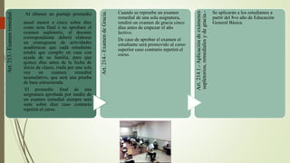 Art.213.-Examenremedial.
Al obtener un puntaje promedio
anual menor a cinco sobre diez
como nota final o no aprobare el
examen supletorio, el docente
correspondiente deberá elaborar
un cronograma de actividades
académicas que cada estudiante
tendrá que cumplir en casa con
ayuda de su familia, para que
quince días antes de la fecha de
inicio de clases, rinda por una sola
vez un examen remedial
acumulativo, que será una prueba
de base estructurada.
El promedio final de una
asignatura aprobada por medio de
un examen remedial siempre será
siete sobre diez caso contrario
repetirá el curso.
Art.214.-ExamendeGracia.
Cuando se repruebe un examen
remedial de una sola asignatura,
rendirá un examen de gracia cinco
días antes de empezar el año
lectivo.
De caso de aprobar el examen el
estudiante será promovido al curso
superior caso contrario repetirá el
curso.
Art.214.1.-Aplicacióndeexámenes
supletorios,remedialesydegracia.-
Se aplicarán a los estudiantes a
partir del 8vo año de Educación
General Básica.
 