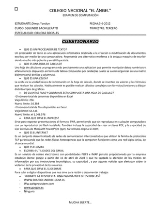 COLEGIO NACIONAL “EL ÁNGEL”
                                        EXAMEN DE COMPUTACIÓN

ESTUDIANTE:Dimas Yandun                                         FECHA:5-6-2012
CURSO: SEGUNDO BACHILLERATO                                     TRIMESTRE: TERCERO
ESPECIALIDAD: CIENCIAS SOCIALES

                                        CUESTIONARIO
         QUE ES UN PROCESADOR DE TEXTO?
Un procesador de texto es una aplicacuion informatica destinada a la creación o modificación de documentos
escritos por medio de una computadora. Representa una alternativa moderna a la antigua maquina de escribir
siendo mucho más potente y versátil que ésta.
         QUE ES UNA HOJA DE CALCULO?
Una hoja de cálculo es un programa más precisamente una aplicacion que permite manipular datos numéricos y
alfanumericos dispuestos en forma de tablas compuestas por celdas(las cuales se suelen organizar en una matriz
bidimensional de filas y columnas).
         QUE ES UNA CELDA?
La celda es la unidad básica de información en la hoja de cálculo, donde se insertan los valores y las fórmulas
que realizan los cálculos. Habitualmente es posible realizar cálculos complejos con formulas,funciones y dibujar
distintos tipos de graficas
         DE CUANTAS FILAS Y COLUMNAS ESTA COMPUESTA UNA HOJA DE CALCULO?
-El número total de columnas disponibles en Excel
Viejo límite: 256
Nuevo límite: 16.384
-El número total de filas disponibles en Excel
Viejo límite: 65.536
Nuevo límite: el 1.048.576
         PARA QUE SIRVE EL IMPRESS?
Sirve para exportar presentaciones al formato SWF, permitiendo que se reproduzca en cualquier computadora
con un reproductor de Flash instalado. También incluye la capacidad de crear archivos PDF, y la capacidad de
leer archivos de Microsoft PowerPoint (ppt). Su formato original es ODP.
         QUE ES EL INTERNET
Es un conjunto descentralizado de redes de comunicacion interconectadas que utilizan la familia de protocolos
TCP garantizando que las redes físicas heterogeneas que la componen funcionen como una red lógica única, de
alcance mundial.
         QUE ES EL GMAIL
         ESCRIBA 4 UTILIDADES DEL GMAIL
Es un servicio de correo electrtonico con posibilidades POP3 e IMAP gratuito proporcionado por la empresa
estadoun idense google a partir del 15 de abril de 2004 y que ha captado la atención de los medios de
información por sus innovaciones tecnológicas, su capacidad , y por algunas noticias que alertaban sobre la
violación de la privacidad de los usuarios.
         PARA QUE SIRVE EL SLIDESHARE
Para subir o digitar diapositivas que nos sirve para recibir o documentar trabajos
        SUBRAYE LA RESPUESTA: UNA PAGINA WEB SE ESCRIBE ASÍ:
    -   WWW.DIARIOELNORTE.COM.EC
    -   Ww.webprosistem.com
    -   www.google.es
    -   Ninguna


                                              MUCHA SUERTE…
 