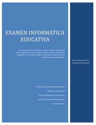 EXAMEN INFORMÁTICA
EDUCATIVA
En este documento encontraran un análisis completo sobre diversos
software utilizados durante el programa, además se hará un enfoque más
específico en uno de ellos. También se observará el análisis de un texto
orientado a la evaluación docente.
Nombre: Gonzalo Sebastián Moya Briones
Profesora: Patricia Gómez
Carrera: Pedagogía en Educación Física
Institución: Universidad de las Américas.
Fecha 09/07/2013
Herramientas TIC y
evaluación docente
 