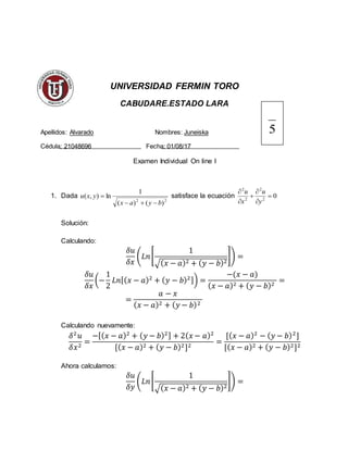 UNIVERSIDAD FERMIN TORO
CABUDARE.ESTADO LARA
Apellidos: Alvarado Nombres: Juneiska
Cédula: 21048696 Fecha: 01/08/17
Examen Individual On line I
1. Dada
22
)()(
1
ln),(
byax
yxu

 satisface la ecuación 02
2
2
2






y
u
x
u
Solución:
Calculando:
𝛿𝑢
𝛿𝑥
(𝐿𝑛[
1
√( 𝑥 − 𝑎)2 + ( 𝑦 − 𝑏)2
]) =
𝛿𝑢
𝛿𝑥
(−
1
2
𝐿𝑛[( 𝑥 − 𝑎)2
+ ( 𝑦 − 𝑏)2]) =
−(𝑥 − 𝑎)
( 𝑥 − 𝑎)2 + ( 𝑦 − 𝑏)2
=
=
𝑎 − 𝑥
( 𝑥 − 𝑎)2 + ( 𝑦 − 𝑏)2
Calculando nuevamente:
𝛿2
𝑢
𝛿𝑥2
=
−[( 𝑥 − 𝑎)2
+ ( 𝑦 − 𝑏)2] + 2( 𝑥 − 𝑎)2
[( 𝑥 − 𝑎)2 + ( 𝑦 − 𝑏)2]2
=
[( 𝑥 − 𝑎)2
− ( 𝑦 − 𝑏)2
]
[( 𝑥 − 𝑎)2 + ( 𝑦 − 𝑏)2]2
Ahora calculamos:
𝛿𝑢
𝛿𝑦
(𝐿𝑛[
1
√( 𝑥 − 𝑎)2 + ( 𝑦 − 𝑏)2
]) =
5
 