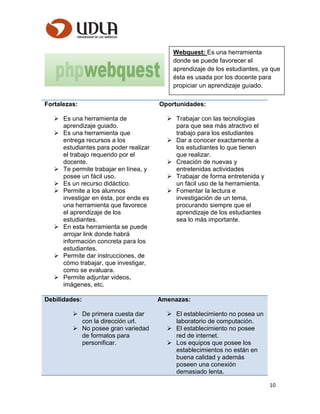 10
Fortalezas:
 Es una herramienta de
aprendizaje guiado.
 Es una herramienta que
entrega recursos a los
estudiantes para poder realizar
el trabajo requerido por el
docente.
 Te permite trabajar en línea, y
posee un fácil uso.
 Es un recurso didáctico.
 Permite a los alumnos
investigar en ésta, por ende es
una herramienta que favorece
el aprendizaje de los
estudiantes.
 En esta herramienta se puede
arrojar link donde habrá
información concreta para los
estudiantes.
 Permite dar instrucciones, de
cómo trabajar, que investigar,
como se evaluara.
 Permite adjuntar videos,
imágenes, etc.
Oportunidades:
 Trabajar con las tecnologías
para que sea más atractivo el
trabajo para los estudiantes
 Dar a conocer exactamente a
los estudiantes lo que tienen
que realizar.
 Creación de nuevas y
entretenidas actividades
 Trabajar de forma entretenida y
un fácil uso de la herramienta.
 Fomentar la lectura e
investigación de un tema,
procurando siempre que el
aprendizaje de los estudiantes
sea lo más importante.
Debilidades:
 De primera cuesta dar
con la dirección url.
 No posee gran variedad
de formatos para
personificar.
Amenazas:
 El establecimiento no posea un
laboratorio de computación.
 El establecimiento no posee
red de internet.
 Los equipos que posee los
establecimientos no están en
buena calidad y además
poseen una conexión
demasiado lenta.
Webquest: Es una herramienta
donde se puede favorecer el
aprendizaje de los estudiantes, ya que
ésta es usada por los docente para
propiciar un aprendizaje guiado.
 