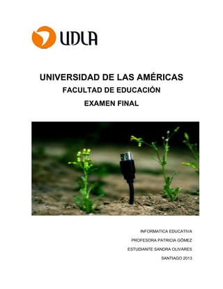 UNIVERSIDAD DE LAS AMÉRICAS
FACULTAD DE EDUCACIÓN
EXAMEN FINAL
INFORMATICA EDUCATIVA
PROFESORA PATRICIA GÓMEZ
ESTUDIANTE SANDRA OLIVARES
SANTIAGO 2013
 