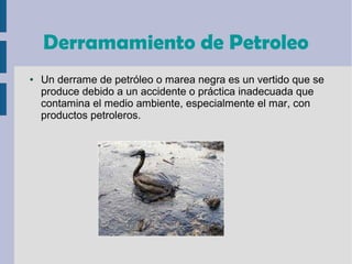 Derramamiento de Petroleo
● Un derrame de petróleo o marea negra es un vertido que se
produce debido a un accidente o práctica inadecuada que
contamina el medio ambiente, especialmente el mar, con
productos petroleros.
 