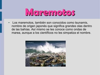 MaremotosMaremotos
● Los maremotos, también son conocidos como tsunamis,
nombre de origen japonés que significa grandes olas dentro
de las bahías. Así mismo se les conoce como ondas de
marea, aunque a los científicos no les simpatiza el nombre.
 