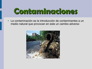 ContaminacionesContaminaciones
● La contaminación es la introducción de contaminantes a un
medio natural que provocan en este un cambio adverso
 