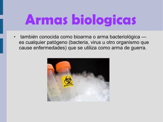 Armas biologicas
● también conocida como bioarma o arma bacteriológica —
es cualquier patógeno (bacteria, virus u otro organismo que
cause enfermedades) que se utiliza como arma de guerra.
 