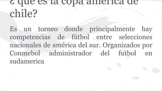 Es un torneo donde principalmente hay
competencias de fútbol entre selecciones
nacionales de américa del sur. Organizados por
Conmebol administrador del futbol en
sudamerica
¿ que es la copa américa de
chile?
 