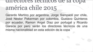 Gerardo Martino por argentina, Jorge Sampaoli por chile,
José Néstor Pekerman por colombia, Gustavo Quinteros
por ecuador, Ramon Angel Diaz por portugal y Ricardo
Gareca por perú serán los directores técnicos de una
misma nacionalidad en esta edición de la copa
directores técnicos de la copa
américa chile 2015
 