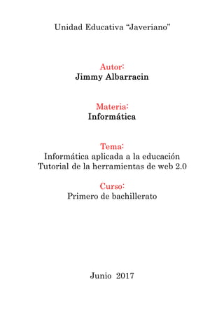 Unidad Educativa “Javeriano”
Autor:
Jimmy Albarracin
Materia:
Informática
Tema:
Informática aplicada a la educación
Tutorial de la herramientas de web 2.0
Curso:
Primero de bachillerato
Junio 2017
 