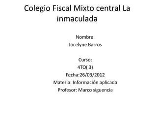 Colegio Fiscal Mixto central La
         inmaculada
                 Nombre:
              Jocelyne Barros

                    Curso:
                    4TO( 3)
             Fecha:26/03/2012
        Materia: Información aplicada
         Profesor: Marco siguencia
 