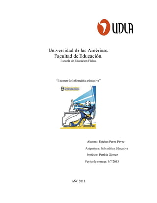 Universidad de las Américas.
Facultad de Educación.
Escuela de Educación Física.
“Examen de Informática educativa”
Alumno: Esteban Perez Pavez
Asignatura: Informática Educativa
Profesor: Patricia Gómez
Fecha de entrega: 9/7/2013
AÑO 2013
 