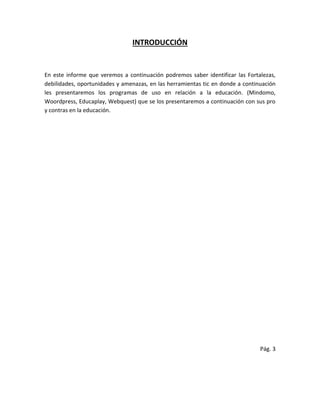 INTRODUCCIÓN
En este informe que veremos a continuación podremos saber identificar las Fortalezas,
debilidades, oportunidades y amenazas, en las herramientas tic en donde a continuación
les presentaremos los programas de uso en relación a la educación. (Mindomo,
Woordpress, Educaplay, Webquest) que se los presentaremos a continuación con sus pro
y contras en la educación.
Pág. 3
 
