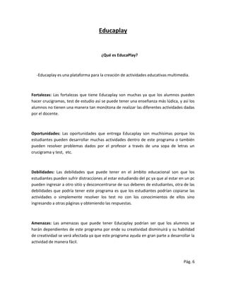 Educaplay
¿Qué es EducaPlay?
-Educaplay es una plataforma para la creación de actividades educativas multimedia.
Fortalezas: Las fortalezas que tiene Educaplay son muchas ya que los alumnos pueden
hacer crucigramas, test de estudio así se puede tener una enseñanza más lúdica, y así los
alumnos no tienen una manera tan monótona de realizar las diferentes actividades dadas
por el docente.
Oportunidades: Las oportunidades que entrega Educaplay son muchísimas porque los
estudiantes pueden desarrollar muchas actividades dentro de este programa o también
pueden resolver problemas dados por el profesor a través de una sopa de letras un
crucigrama y test, etc.
Debilidades: Las debilidades que puede tener en el ámbito educacional son que los
estudiantes pueden sufrir distracciones al estar estudiando del pc ya que al estar en un pc
pueden ingresar a otro sitio y desconcentrarse de sus deberes de estudiantes, otra de las
debilidades que podría tener este programa es que los estudiantes podrían copiarse las
actividades o simplemente resolver los test no con los conocimientos de ellos sino
ingresando a otras páginas y obteniendo las respuestas.
Amenazas: Las amenazas que puede tener Educaplay podrían ser que los alumnos se
harán dependientes de este programa por ende su creatividad disminuirá y su habilidad
de creatividad se verá afectada ya que este programa ayuda en gran parte a desarrollar la
actividad de manera fácil.
Pág. 6
 