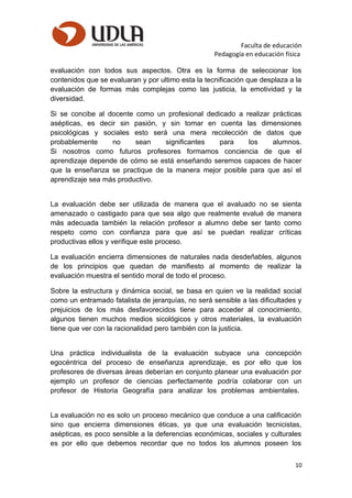 Faculta de educación
Pedagogía en educación física
evaluación con todos sus aspectos. Otra es la forma de seleccionar los
contenidos que se evaluaran y por ultimo esta la tecnificación que desplaza a la
evaluación de formas más complejas como las justicia, la emotividad y la
diversidad.
Si se concibe al docente como un profesional dedicado a realizar prácticas
asépticas, es decir sin pasión, y sin tomar en cuenta las dimensiones
psicológicas y sociales esto será una mera recolección de datos que
probablemente no sean significantes para los alumnos.
Si nosotros como futuros profesores formamos conciencia de que el
aprendizaje depende de cómo se está enseñando seremos capaces de hacer
que la enseñanza se practique de la manera mejor posible para que así el
aprendizaje sea más productivo.
La evaluación debe ser utilizada de manera que el avaluado no se sienta
amenazado o castigado para que sea algo que realmente evalué de manera
más adecuada también la relación profesor a alumno debe ser tanto como
respeto como con confianza para que así se puedan realizar críticas
productivas ellos y verifique este proceso.
La evaluación encierra dimensiones de naturales nada desdeñables, algunos
de los principios que quedan de manifiesto al momento de realizar la
evaluación muestra el sentido moral de todo el proceso.
Sobre la estructura y dinámica social, se basa en quien ve la realidad social
como un entramado fatalista de jerarquías, no será sensible a las dificultades y
prejuicios de los más desfavorecidos tiene para acceder al conocimiento,
algunos tienen muchos medios sicológicos y otros materiales, la evaluación
tiene que ver con la racionalidad pero también con la justicia.
Una práctica individualista de la evaluación subyace una concepción
egocéntrica del proceso de enseñanza aprendizaje, es por ello que los
profesores de diversas áreas deberían en conjunto planear una evaluación por
ejemplo un profesor de ciencias perfectamente podría colaborar con un
profesor de Historia Geografía para analizar los problemas ambientales.
La evaluación no es solo un proceso mecánico que conduce a una calificación
sino que encierra dimensiones éticas, ya que una evaluación tecnicistas,
asépticas, es poco sensible a la deferencias económicas, sociales y culturales
es por ello que debemos recordar que no todos los alumnos poseen los
10
 