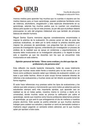 Faculta de educación
Pedagogía en educación física
mismos medios para aprender hay muchos que no cuentas ni siquiera con los
medios básicos para un buen aprendizaje, poseen problemas familiares como
de violencia, alcoholismo, drogadicción y esto repercute directamente en su
aprendizaje, además hay muchos padres que no cuentan con enseñanza
básica para ayudar a su hijo en este proceso, es por ello que el profesor deberá
preocuparse no solo del progreso intelectual sino que también de principios
básicos de relación humana.
Miguel Santos Guerra menciona algunas consideraciones encaminadas a
mejorar la práctica de la evaluación: Es preciso poner en tela de juicio las
prácticas evaluativas, se debe por lo tanto evaluar la práctica docente para
mejorar los procesos de aprendizaje. Las preguntas han de conducir a un
proceso de investigación riguroso, entendiendo por investigación un proceso de
análisis de la realidad que se apoya en evidencias y argumentaciones, el
docente debe involucrarse en la investigación educativa y no dejarle la tarea
solo a expertos ya que los docentes son los que se encuentran más
involucrados en este sistema.
Opinión personal del texto: “Dime como evalúas y te diré que tipo de
profesional y de persona eres”
Esta reflexión me resulto bastante interesante, habla de cosas totalmente
reales que muchas veces están frente a nosotros pero no las vemos, y en un
futuro como profesora necesito saber que métodos de evaluación existen y en
base a que están hechos. Ahora el autor ocupo formas bastante directas de
referirse a las evaluaciones y muchas veces ser tan directo se puede tomar de
forma negativa.
El autor hace referencias muy presisas sobre los tipos de evaluaciones y los
valores que este conyeva y mencionando que como todos ya sabemos para los
estudiantes siempre será más importante aprobar, que aprender eso en
realidad se da en todas partes, nosotros mismo lo vivimos a diario en la
universidad, donde muchas veces se prioriza la calificación por sobre el
aprendizaje, siendo que nosotros como futuros profesores deberíamos priorizar
el aprendizaje, ya que será lo que entregaremos el día de mañana a nuestros
propios alumnos. Esto quizás se podría entender ya que muchos alumnos
trabajan para costear sus estudios y reprobar un ramo es demasiado costoso e
implicaría seguir pagando un semestre entero adicional, por lo que muchos
optan por aprobar a toda costa.
11
 