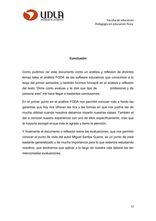 Faculta de educación
Pedagogía en educación física
Conclusión
Como pudimos ver este documento conto un análisis y reflexión de distintos
temas tales el análisis FODA de las software educativos que conocimos a lo
largo del primer semestre, y también hicimos hincapié en el análisis y reflexión
del texto “Dime como evalúas y te diré que tipo de profesional y de
persona eres” me hace llegar a bastantes conclusiones.
En el primer punto en el análisis FODA nos permitió conocer más a fondo las
garantías que hoy nos ofrecen las tics y las formas en que nos podría ser de
mucha utilidad cuando nosotros debamos impartir nuestras clases. También el
dar a conocer nuestra experiencia con uno de ellos específicamente, creo que
la mayoría escogió el que más le agrado y llamo la atención.
Y finalmente el documento o reflexión sobre las evaluaciones, que nos permitió
conocer el punto de vista del autor Miguel Santos Guerra, es un punto de vista
bastante generalizado y de mucha importancia para lo que estamos estudiando
nosotros, que tendremos que aplicar a lo largo de nuestra vida laboral las tan
mencionadas evaluaciones.
12
 
