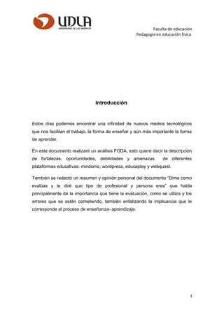 Faculta de educación
Pedagogía en educación física
Introducción
Estos días podemos encontrar una infinidad de nuevos medios tecnológicos
que nos facilitan el trabajo, la forma de enseñar y aún más importante la forma
de aprender.
En este documento realizaré un análisis FODA, esto quiere decir la descripción
de fortalezas, oportunidades, debilidades y amenazas de diferentes
plataformas educativas: mindomo, wordpress, educaplay y webquest.
También se redactó un resumen y opinión personal del documento “Dime como
evalúas y te diré que tipo de profesional y persona eres” que habla
principalmente de la importancia que tiene la evaluación, como se utiliza y los
errores que se están cometiendo, también enfatizando la implicancia que le
corresponde al proceso de enseñanza- aprendizaje.
3
 