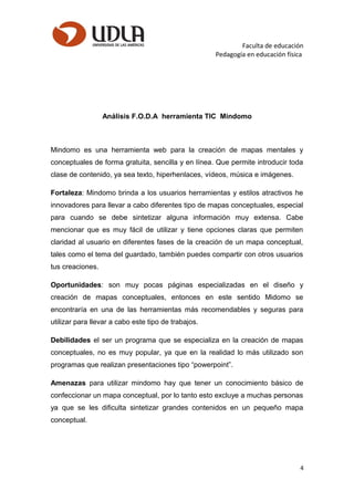Faculta de educación
Pedagogía en educación física
Análisis F.O.D.A herramienta TIC Mindomo
Mindomo es una herramienta web para la creación de mapas mentales y
conceptuales de forma gratuita, sencilla y en línea. Que permite introducir toda
clase de contenido, ya sea texto, hiperhenlaces, vídeos, música e imágenes.
Fortaleza: Mindomo brinda a los usuarios herramientas y estilos atractivos he
innovadores para llevar a cabo diferentes tipo de mapas conceptuales, especial
para cuando se debe sintetizar alguna información muy extensa. Cabe
mencionar que es muy fácil de utilizar y tiene opciones claras que permiten
claridad al usuario en diferentes fases de la creación de un mapa conceptual,
tales como el tema del guardado, también puedes compartir con otros usuarios
tus creaciones.
Oportunidades: son muy pocas páginas especializadas en el diseño y
creación de mapas conceptuales, entonces en este sentido Midomo se
encontraría en una de las herramientas más recomendables y seguras para
utilizar para llevar a cabo este tipo de trabajos.
Debilidades el ser un programa que se especializa en la creación de mapas
conceptuales, no es muy popular, ya que en la realidad lo más utilizado son
programas que realizan presentaciones tipo “powerpoint”.
Amenazas para utilizar mindomo hay que tener un conocimiento básico de
confeccionar un mapa conceptual, por lo tanto esto excluye a muchas personas
ya que se les dificulta sintetizar grandes contenidos en un pequeño mapa
conceptual.
4
 