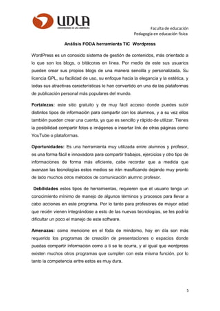 Faculta de educación
Pedagogía en educación física
Análisis FODA herramienta TIC Wordpress
WordPress es un conosido sistema de gestión de contenidos, más orientado a
lo que son los blogs, o bitácoras en línea. Por medio de este sus usuarios
pueden crear sus propios blogs de una manera sencilla y personalizada. Su
licencia GPL, su facilidad de uso, su enfoque hacia la elegancia y la estética, y
todas sus atractivas características lo han convertido en una de las plataformas
de publicación personal más populares del mundo.
Fortalezas: este sitio gratuito y de muy fácil acceso donde puedes subir
distintos tipos de información para compartir con los alumnos, y a su vez ellos
también pueden crear una cuenta, ya que es sencillo y rápido de utilizar. Tienes
la posibilidad compartir fotos o imágenes e insertar link de otras páginas como
YouTube o plataformas.
Oportunidades: Es una herramienta muy utilizada entre alumnos y profesor,
es una forma fácil e innovadora para compartir trabajos, ejercicios y otro tipo de
informaciones de forma más eficiente, cabe recordar que a medida que
avanzan las tecnologías estos medios se irán masificando dejando muy pronto
de lado muchos otros métodos de comunicación alumno profesor.
Debilidades estos tipos de herramientas, requieren que el usuario tenga un
conocimiento mínimo de manejo de algunos términos y procesos para llevar a
cabo acciones en este programa. Por lo tanto para profesores de mayor edad
que recién vienen integrándose a esto de las nuevas tecnologías, se les podría
dificultar un poco el manejo de este software.
Amenazas: como mencione en el foda de mindomo, hoy en día son más
requerido los programas de creación de presentaciones o espacios donde
puedas compartir información como a ti se te ocurra, y al igual que wordpress
existen muchos otros programas que cumplen con esta misma función, por lo
tanto la competencia entre estos es muy dura.
5
 