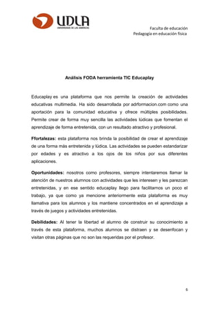 Faculta de educación
Pedagogía en educación física
Análisis FODA herramienta TIC Educaplay
Educaplay es una plataforma que nos permite la creación de actividades
educativas multimedia. Ha sido desarrollada por adrformacion.com como una
aportación para la comunidad educativa y ofrece múltiples posibilidades.
Permite crear de forma muy sencilla las actividades lúdicas que fomentan el
aprendizaje de forma entretenida, con un resultado atractivo y profesional.
Ffortalezas: esta plataforma nos brinda la posibilidad de crear el aprendizaje
de una forma más entretenida y lúdica. Las actividades se pueden estandarizar
por edades y es atractivo a los ojos de los niños por sus diferentes
aplicaciones.
Oportunidades: nosotros como profesores, siempre intentaremos llamar la
atención de nuestros alumnos con actividades que les interesen y les parezcan
entretenidas, y en ese sentido educaplay llego para facilitarnos un poco el
trabajo, ya que como ya mencione anteriormente esta plataforma es muy
llamativa para los alumnos y los mantiene concentrados en el aprendizaje a
través de juegos y actividades entretenidas.
Debilidades: Al tener la libertad el alumno de construir su conocimiento a
través de esta plataforma, muchos alumnos se distraen y se desenfocan y
visitan otras páginas que no son las requeridas por el profesor.
6
 