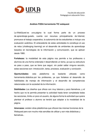 Faculta de educación
Pedagogía en educación física
Análisis FODA herramienta TIC webquest
La WebQuest es una página la cual forma parte de un proceso
de aprendizaje guiado, cuenta con recursos principalmente de Internet,
promueve el trabajo cooperativo, la autonomía de los estudiantes e incluye una
evaluación auténtica. El antecedente de estas actividades lo constituye el uso
de retos (challenging learning) en el desarrollo de ambientes de aprendizaje
basados en tecnologías de la información y comunicación, que se aplican
desde 1980.
Fortalezas: la modalidad de esta página nos permite a los profesores o
alumnos de una forma ordenada ir desarrollando un tema, ya que su estructura
es paso a paso, que se tiene que seguir, sin poder saltar ninguna sección,
estas secciones son: introducción, tarea, procesos, evaluación y conclusión.
Oportunidades: esta plataforma es bastante utilizada como
herramienta didáctica por los profesores, ya que fortalece el desarrollo de
habilidades de manejo de información y el desarrollo de competencias
relacionadas con la sociedad de la información.
Debilidades Los diseños que ofrece son muy básicos y poco llamativos, y el
hecho que no te permita presentar tu actividad hasta tener completada todas
las secciones, limita un poco al usuario, de alguna forma la actividad que quiera
plantear el profesor o alumno se tendrá que adaptar a la modalidad de la
página.
Amenazas: existen otras plataformas que ofrecen las mismas funciones de la
Webquest pero son mucho más sencillas de utilizar y son más didácticas y
llamativas..
7
 