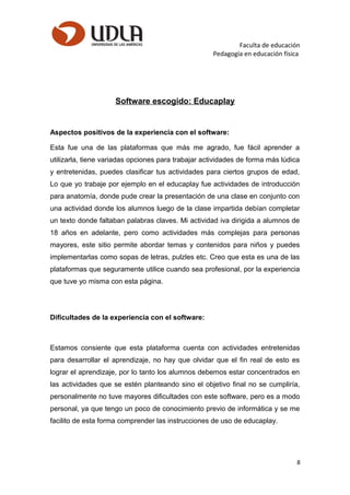 Faculta de educación
Pedagogía en educación física
Software escogido: Educaplay
Aspectos positivos de la experiencia con el software:
Esta fue una de las plataformas que más me agrado, fue fácil aprender a
utilizarla, tiene variadas opciones para trabajar actividades de forma más lúdica
y entretenidas, puedes clasificar tus actividades para ciertos grupos de edad,
Lo que yo trabaje por ejemplo en el educaplay fue actividades de introducción
para anatomía, donde pude crear la presentación de una clase en conjunto con
una actividad donde los alumnos luego de la clase impartida debían completar
un texto donde faltaban palabras claves. Mi actividad iva dirigida a alumnos de
18 años en adelante, pero como actividades más complejas para personas
mayores, este sitio permite abordar temas y contenidos para niños y puedes
implementarlas como sopas de letras, pulzles etc. Creo que esta es una de las
plataformas que seguramente utilice cuando sea profesional, por la experiencia
que tuve yo misma con esta página.
Dificultades de la experiencia con el software:
Estamos consiente que esta plataforma cuenta con actividades entretenidas
para desarrollar el aprendizaje, no hay que olvidar que el fin real de esto es
lograr el aprendizaje, por lo tanto los alumnos debemos estar concentrados en
las actividades que se estén planteando sino el objetivo final no se cumpliría,
personalmente no tuve mayores dificultades con este software, pero es a modo
personal, ya que tengo un poco de conocimiento previo de informática y se me
facilito de esta forma comprender las instrucciones de uso de educaplay.
8
 