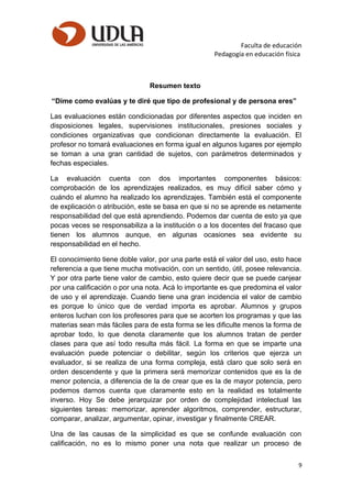 Faculta de educación
Pedagogía en educación física
Resumen texto
“Dime como evalúas y te diré que tipo de profesional y de persona eres”
Las evaluaciones están condicionadas por diferentes aspectos que inciden en
disposiciones legales, supervisiones institucionales, presiones sociales y
condiciones organizativas que condicionan directamente la evaluación. El
profesor no tomará evaluaciones en forma igual en algunos lugares por ejemplo
se toman a una gran cantidad de sujetos, con parámetros determinados y
fechas especiales.
La evaluación cuenta con dos importantes componentes básicos:
comprobación de los aprendizajes realizados, es muy difícil saber cómo y
cuándo el alumno ha realizado los aprendizajes. También está el componente
de explicación o atribución, este se basa en que si no se aprende es netamente
responsabilidad del que está aprendiendo. Podemos dar cuenta de esto ya que
pocas veces se responsabiliza a la institución o a los docentes del fracaso que
tienen los alumnos aunque, en algunas ocasiones sea evidente su
responsabilidad en el hecho.
El conocimiento tiene doble valor, por una parte está el valor del uso, esto hace
referencia a que tiene mucha motivación, con un sentido, útil, posee relevancia.
Y por otra parte tiene valor de cambio, esto quiere decir que se puede canjear
por una calificación o por una nota. Acá lo importante es que predomina el valor
de uso y el aprendizaje. Cuando tiene una gran incidencia el valor de cambio
es porque lo único que de verdad importa es aprobar. Alumnos y grupos
enteros luchan con los profesores para que se acorten los programas y que las
materias sean más fáciles para de esta forma se les dificulte menos la forma de
aprobar todo, lo que denota claramente que los alumnos tratan de perder
clases para que así todo resulta más fácil. La forma en que se imparte una
evaluación puede potenciar o debilitar, según los criterios que ejerza un
evaluador, si se realiza de una forma compleja, está claro que solo será en
orden descendente y que la primera será memorizar contenidos que es la de
menor potencia, a diferencia de la de crear que es la de mayor potencia, pero
podemos darnos cuenta que claramente esto en la realidad es totalmente
inverso. Hoy Se debe jerarquizar por orden de complejidad intelectual las
siguientes tareas: memorizar, aprender algoritmos, comprender, estructurar,
comparar, analizar, argumentar, opinar, investigar y finalmente CREAR.
Una de las causas de la simplicidad es que se confunde evaluación con
calificación, no es lo mismo poner una nota que realizar un proceso de
9
 