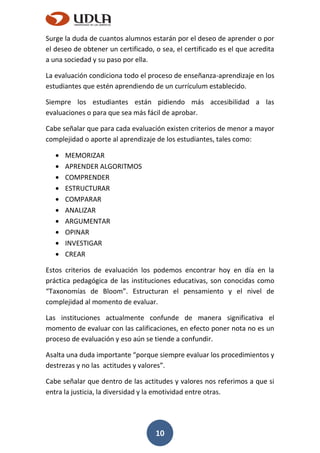 10
Surge la duda de cuantos alumnos estarán por el deseo de aprender o por
el deseo de obtener un certificado, o sea, el certificado es el que acredita
a una sociedad y su paso por ella.
La evaluación condiciona todo el proceso de enseñanza-aprendizaje en los
estudiantes que estén aprendiendo de un currículum establecido.
Siempre los estudiantes están pidiendo más accesibilidad a las
evaluaciones o para que sea más fácil de aprobar.
Cabe señalar que para cada evaluación existen criterios de menor a mayor
complejidad o aporte al aprendizaje de los estudiantes, tales como:
MEMORIZAR
APRENDER ALGORITMOS
COMPRENDER
ESTRUCTURAR
COMPARAR
ANALIZAR
ARGUMENTAR
OPINAR
INVESTIGAR
CREAR
Estos criterios de evaluación los podemos encontrar hoy en día en la
práctica pedagógica de las instituciones educativas, son conocidas como
“Taxonomías de Bloom”. Estructuran el pensamiento y el nivel de
complejidad al momento de evaluar.
Las instituciones actualmente confunde de manera significativa el
momento de evaluar con las calificaciones, en efecto poner nota no es un
proceso de evaluación y eso aún se tiende a confundir.
Asalta una duda importante “porque siempre evaluar los procedimientos y
destrezas y no las actitudes y valores”.
Cabe señalar que dentro de las actitudes y valores nos referimos a que si
entra la justicia, la diversidad y la emotividad entre otras.
 