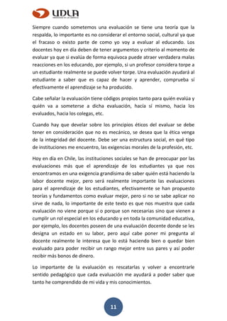 11
Siempre cuando sometemos una evaluación se tiene una teoría que la
respalda, lo importante es no considerar el entorno social, cultural ya que
el fracaso o existo parte de como yo voy a evaluar al educando. Los
docentes hoy en día deben de tener argumentos y criterio al momento de
evaluar ya que si evalúa de forma equivoca puede atraer verdadera malas
reacciones en los educando, por ejemplo, si un profesor considera torpe a
un estudiante realmente se puede volver torpe. Una evaluación ayudará al
estudiante a saber que es capaz de hacer y aprender, comprueba sí
efectivamente el aprendizaje se ha producido.
Cabe señalar la evaluación tiene códigos propios tanto para quién evalúa y
quién va a someterse a dicha evaluación, hacía sí mismo, hacia los
evaluados, hacia los colegas, etc.
Cuando hay que develar sobre los principios éticos del evaluar se debe
tener en consideración que no es mecánico, se desea que la ética venga
de la integridad del docente. Debe ser una estructura social, en qué tipo
de instituciones me encuentro, las exigencias morales de la profesión, etc.
Hoy en día en Chile, las instituciones sociales se han de preocupar por las
evaluaciones más que el aprendizaje de los estudiantes ya que nos
encontramos en una exigencia grandísima de saber quién está haciendo la
labor docente mejor, pero será realmente importante las evaluaciones
para el aprendizaje de los estudiantes, efectivamente se han propuesto
teorías y fundamentos como evaluar mejor, pero si no se sabe aplicar no
sirve de nada, lo importante de este texto es que nos muestra que cada
evaluación no viene porque sí o porque son necesarias sino que vienen a
cumplir un rol especial en los educando y en toda la comunidad educativa,
por ejemplo, los docentes poseen de una evaluación docente donde se les
designa un estado en su labor, pero aquí cabe poner mi pregunta al
docente realmente le interesa que lo está haciendo bien o quedar bien
evaluado para poder recibir un rango mejor entre sus pares y así poder
recibir más bonos de dinero.
Lo importante de la evaluación es rescatarlas y volver a encontrarle
sentido pedagógico que cada evaluación me ayudará a poder saber que
tanto he comprendido de mi vida y mis conocimientos.
 