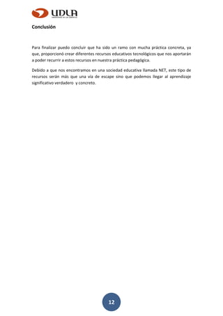 12
Conclusión
Para finalizar puedo concluir que ha sido un ramo con mucha práctica concreta, ya
que, proporcionó crear diferentes recursos educativos tecnológicos que nos aportarán
a poder recurrir a estos recursos en nuestra práctica pedagógica.
Debido a que nos encontramos en una sociedad educativa llamada NET, este tipo de
recursos serán más que una vía de escape sino que podemos llegar al aprendizaje
significativo verdadero y concreto.
 