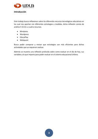 3
Introducción
Este trabajo busca reflexionar sobre los diferentes recursos tecnológicos educativos en
los cual nos aportan con diferentes estrategias y medidas, dicha reflexión consta de
análisis F.O.D.A. a cuatro recursos.
Mindomo
Wordpress
EducaPlay
Webquest
Busca poder comparar y revisar que estrategias son más eficientes para dichas
actividades que se requieran realizar.
Además se muestra una reflexión profunda sobre como evaluar en el día de hoy, sus
variables y lo que importa para poder evaluar en el sistema educacional chileno.
 