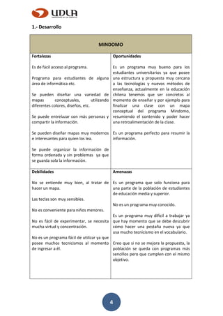 4
1.- Desarrollo
MINDOMO
Fortalezas
Es de fácil acceso al programa.
Programa para estudiantes de alguna
área de informática etc.
Se pueden diseñar una variedad de
mapas conceptuales, utilizando
diferentes colores, diseños, etc.
Se puede entrelazar con más personas y
compartir la información.
Se pueden diseñar mapas muy modernos
e interesantes para quien los lea.
Se puede organizar la información de
forma ordenada y sin problemas ya que
se guarda sola la información.
Oportunidades
Es un programa muy bueno para los
estudiantes universitarios ya que posee
una estructura y propuesta muy cercana
a las tecnologías y nuevos métodos de
enseñanza, actualmente en la educación
chilena tenemos que ser concretos al
momento de enseñar y por ejemplo para
finalizar una clase con un mapa
conceptual del programa Mindomo,
resumiendo el contenido y poder hacer
una retroalimentación de la clase.
Es un programa perfecto para resumir la
información.
Debilidades
No se entiende muy bien, al tratar de
hacer un mapa.
Las teclas son muy sensibles.
No es conveniente para niños menores.
No es fácil de experimentar, se necesita
mucha virtud y concentración.
No es un programa fácil de utilizar ya que
posee muchos tecnicismos al momento
de ingresar a él.
Amenazas
Es un programa que solo funciona para
una parte de la población de estudiantes
de educación media y superior.
No es un programa muy conocido.
Es un programa muy difícil a trabajar ya
que hay momento que se debe descubrir
cómo hacer una pestaña nueva ya que
usa mucho tecnicismo en el vocabulario.
Creo que si no se mejora la propuesta, la
población se queda con programas más
sencillos pero que cumplen con el mismo
objetivo.
 