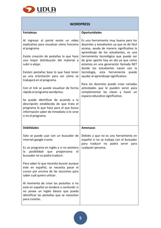 5
WORDPRESS
Fortalezas
Al ingresar al portal existe un video
explicativo para visualizar cómo funciona
el programa.
Existe creación de pestañas lo que hace
una mejor distribución del material a
subir o alojar.
Existen pestañas base lo que hace tener
ya una orientación para ver cómo se
trabajará en el programa.
Con el link se puede visualizar de forma
rápida el programa wordpress.
Se puede identificar de acuerdo a la
descripción establecida de que trata el
programa lo que hace para el que busca
información saber de inmediato si le sirve
o no el programa.
Oportunidades
Es una herramienta muy buena para los
docentes y estudiantes ya que es de fácil
acceso, ayuda de manera significativa la
aprendizaje de los estudiantes, es una
herramienta tecnológica que puede ser
de gran aporte hoy en día ya que como
estamos en una generación llamada NET
donde los estudiantes nacen con la
tecnología, esta herramienta puede
ayudar al aprendizaje significativo.
Para los docentes puede crear variadas
actividades que le pueden servir para
complementar las clases y hacer un
espacio educativo significativo.
Debilidades
Solo se puede usar con un buscador de
internet google crome.
Es un programa en inglés y si no existiera
la posibilidad que proporciona el
buscador no se podrá traducir.
Para saber lo que necesito buscar aunque
este en español, se necesita pasar el
cursor por encima de las secciones para
saber cuál quiero utilizar.
Al momento de crear las pestañas si no
está en español se tenderá a confundir si
no posee un inglés básico que pueda
identificar las pestañas que se necesitan
para crearlas.
Amenazas
Debido a que no es una herramienta en
español si no se trabaja con el buscador
para traducir no podrá servir para
cualquier persona.
 