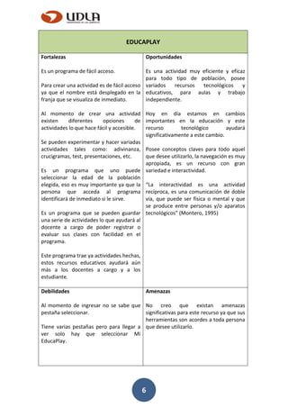 6
EDUCAPLAY
Fortalezas
Es un programa de fácil acceso.
Para crear una actividad es de fácil acceso
ya que el nombre está desplegado en la
franja que se visualiza de inmediato.
Al momento de crear una actividad
existen diferentes opciones de
actividades lo que hace fácil y accesible.
Se pueden experimentar y hacer variadas
actividades tales como: adivinanza,
crucigramas, test, presentaciones, etc.
Es un programa que uno puede
seleccionar la edad de la población
elegida, eso es muy importante ya que la
persona que acceda al programa
identificará de inmediato si le sirve.
Es un programa que se pueden guardar
una serie de actividades lo que ayudará al
docente a cargo de poder registrar o
evaluar sus clases con facilidad en el
programa.
Este programa trae ya actividades hechas,
estos recursos educativos ayudará aún
más a los docentes a cargo y a los
estudiante.
Oportunidades
Es una actividad muy eficiente y eficaz
para todo tipo de población, posee
variados recursos tecnológicos y
educativos, para aulas y trabajo
independiente.
Hoy en día estamos en cambios
importantes en la educación y este
recurso tecnológico ayudará
significativamente a este cambio.
Posee conceptos claves para todo aquel
que desee utilizarlo, la navegación es muy
apropiada, es un recurso con gran
variedad e interactividad.
“La interactividad es una actividad
recíproca, es una comunicación de doble
vía, que puede ser física o mental y que
se produce entre personas y/o aparatos
tecnológicos” (Montero, 1995)
Debilidades
Al momento de ingresar no se sabe que
pestaña seleccionar.
Tiene varias pestañas pero para llegar a
ver solo hay que seleccionar Mi
EducaPlay.
Amenazas
No creo que existan amenazas
significativas para este recurso ya que sus
herramientas son acordes a toda persona
que desee utilizarlo.
 