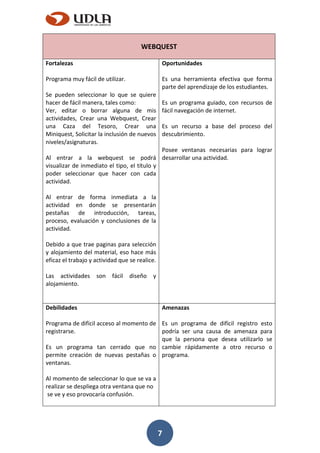 7
WEBQUEST
Fortalezas
Programa muy fácil de utilizar.
Se pueden seleccionar lo que se quiere
hacer de fácil manera, tales como:
Ver, editar o borrar alguna de mis
actividades, Crear una Webquest, Crear
una Caza del Tesoro, Crear una
Miniquest, Solicitar la inclusión de nuevos
niveles/asignaturas.
Al entrar a la webquest se podrá
visualizar de inmediato el tipo, el título y
poder seleccionar que hacer con cada
actividad.
Al entrar de forma inmediata a la
actividad en donde se presentarán
pestañas de introducción, tareas,
proceso, evaluación y conclusiones de la
actividad.
Debido a que trae paginas para selección
y alojamiento del material, eso hace más
eficaz el trabajo y actividad que se realice.
Las actividades son fácil diseño y
alojamiento.
Oportunidades
Es una herramienta efectiva que forma
parte del aprendizaje de los estudiantes.
Es un programa guiado, con recursos de
fácil navegación de internet.
Es un recurso a base del proceso del
descubrimiento.
Posee ventanas necesarias para lograr
desarrollar una actividad.
Debilidades
Programa de difícil acceso al momento de
registrarse.
Es un programa tan cerrado que no
permite creación de nuevas pestañas o
ventanas.
Al momento de seleccionar lo que se va a
realizar se despliega otra ventana que no
se ve y eso provocaría confusión.
Amenazas
Es un programa de difícil registro esto
podría ser una causa de amenaza para
que la persona que desea utilizarlo se
cambie rápidamente a otro recurso o
programa.
 