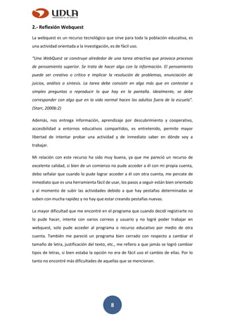 8
2.- Reflexión Webquest
La webquest es un recurso tecnológico que sirve para toda la población educativa, es
una actividad orientada a la investigación, es de fácil uso.
“Una WebQuest se construye alrededor de una tarea atractiva que provoca procesos
de pensamiento superior. Se trata de hacer algo con la información. El pensamiento
puede ser creativo o crítico e implicar la resolución de problemas, enunciación de
juicios, análisis o síntesis. La tarea debe consistir en algo más que en contestar a
simples preguntas o reproducir lo que hay en la pantalla. Idealmente, se debe
corresponder con algo que en la vida normal hacen los adultos fuera de la escuela”.
(Starr, 2000b:2)
Además, nos entrega información, aprendizaje por descubrimiento y cooperativo,
accesibilidad a entornos educativos compartidos, es entretenido, permite mayor
libertad de intentar probar una actividad y de inmediato saber en dónde voy a
trabajar.
Mi relación con este recurso ha sido muy buena, ya que me pareció un recurso de
excelente calidad, si bien de un comienzo no pude acceder a él con mi propia cuenta,
debo señalar que cuando lo pude lograr acceder a él con otra cuenta, me percate de
inmediato que es una herramienta fácil de usar, los pasos a seguir están bien orientado
y al momento de subir las actividades debido a que hay pestañas determinadas se
suben con mucha rapidez y no hay que estar creando pestañas nuevas.
La mayor dificultad que me encontré en el programa que cuando decidí registrarte no
lo pude hacer, intente con varios correos y usuario y no logré poder trabajar en
webquest, solo pude acceder al programa o recurso educativo por medio de otra
cuenta. También me pareció un programa bien cerrado con respecto a cambiar el
tamaño de letra, justificación del texto, etc., me refiero a que jamás se logró cambiar
tipos de letras, si bien estaba la opción no era de fácil uso el cambio de ellas. Por lo
tanto no encontré más dificultades de aquellas que se mencionan.
 