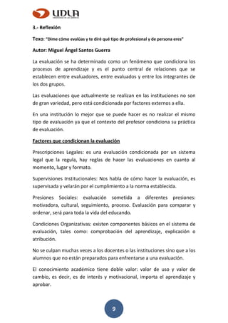 9
3.- Reflexión
Texo: “Dime cómo evalúas y te diré qué tipo de profesional y de persona eres”
Autor: Miguel Ángel Santos Guerra
La evaluación se ha determinado como un fenómeno que condiciona los
procesos de aprendizaje y es el punto central de relaciones que se
establecen entre evaluadores, entre evaluados y entre los integrantes de
los dos grupos.
Las evaluaciones que actualmente se realizan en las instituciones no son
de gran variedad, pero está condicionada por factores externos a ella.
En una institución lo mejor que se puede hacer es no realizar el mismo
tipo de evaluación ya que el contexto del profesor condiciona su práctica
de evaluación.
Factores que condicionan la evaluación
Prescripciones Legales: es una evaluación condicionada por un sistema
legal que la regula, hay reglas de hacer las evaluaciones en cuanto al
momento, lugar y formato.
Supervisiones Institucionales: Nos habla de cómo hacer la evaluación, es
supervisada y velarán por el cumplimiento a la norma establecida.
Presiones Sociales: evaluación sometida a diferentes presiones:
motivadora, cultural, seguimiento, proceso. Evaluación para comparar y
ordenar, será para toda la vida del educando.
Condiciones Organizativas: existen componentes básicos en el sistema de
evaluación, tales como: comprobación del aprendizaje, explicación o
atribución.
No se culpan muchas veces a los docentes o las instituciones sino que a los
alumnos que no están preparados para enfrentarse a una evaluación.
El conocimiento académico tiene doble valor: valor de uso y valor de
cambio, es decir, es de interés y motivacional, importa el aprendizaje y
aprobar.
 